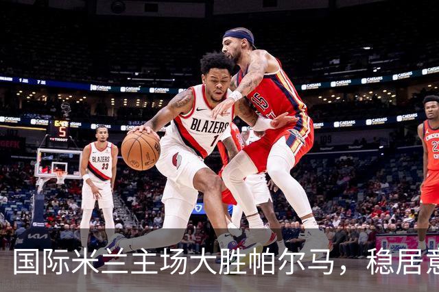 国际米兰主场大胜帕尔马，稳居意甲积分榜首
