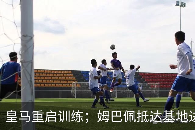 皇马重启训练；姆巴佩抵达基地进行伤情恢复！